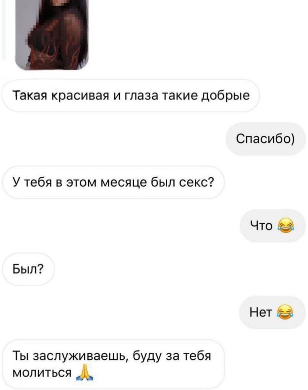 Буду за тебя молиться Переписка в мессенджере, где мужчина спрашивает у девушки про секс, а потом решает за неё молиться. Он начинает с комплимента её красоте и добрым глазам, затем прямолинейно интересуется, был ли у неё секс в этом месяце. После её отрицательного ответа мужчина делает неожиданный вывод, что она заслуживает молитвы.