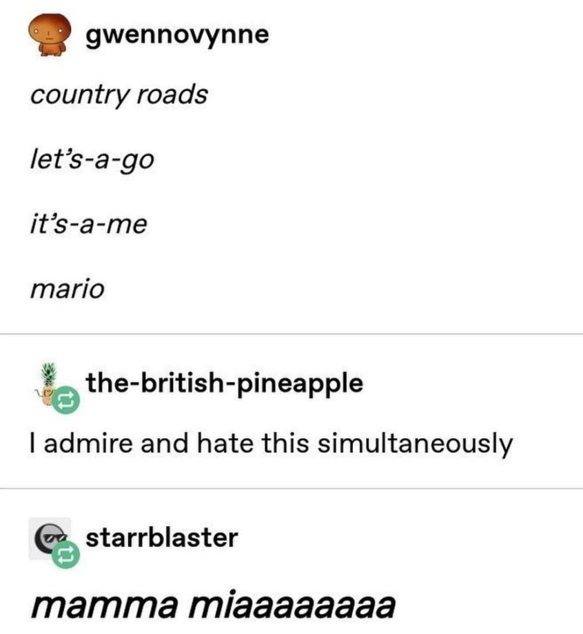 Country Roads, Let's-a-go, It's-a-me, Mario Пост на Tumblr, где один пользователь начинает цитировать песню Country Roads, а другой подхватывает, изменяя слова на узнаваемые фразы из игр про Марио. В итоге получается Country Roads, Let's-a-go, It's-a-me, Mario.