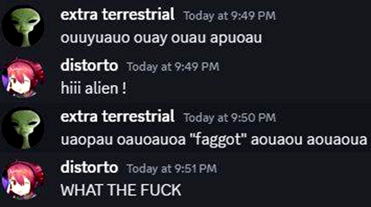 Discord alien faggot WHAT THE FUCK Переписка в чате Discord между пользователями Extra Terrestrial и Distorto, где инопланетянин сначала пишет бессмысленный набор символов, затем отвечает на приветствие словом "faggot", чем вызывает шок у собеседника.