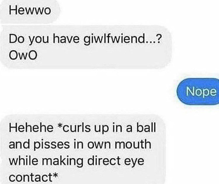 Hewwo Do you have giwlfwiend Мем с перепиской, где человек спрашивает «Hewwo Do you have giwlfwiend...? OwO», получает ответ «Nope», а затем пишет «Hehehe *curls up in a ball and pisses in own mouth while making direct eye contact*».