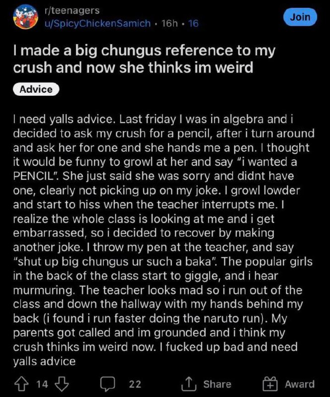I made a big chungus reference to my crush and now she thinks im weird Я сделал отсылку на Биг Чунгуса своей крашихе, и теперь она думает, что я странный. Мне нужен ваш совет. Я попросил карандаш у своей крашихи, но она дала мне ручку. Я зарычал и сказал: «Я хотел карандаш!». Она не поняла шутки, я стал рычать громче. Учитель прервал меня. Я бросил ручку в учителя и сказал: «Заткнись, Биг Чунгус, ты такой бака». Я убежал из класса «бегом Наруто». Меня оставили под домашним арестом, и теперь моя крашиха думает, что я странный.