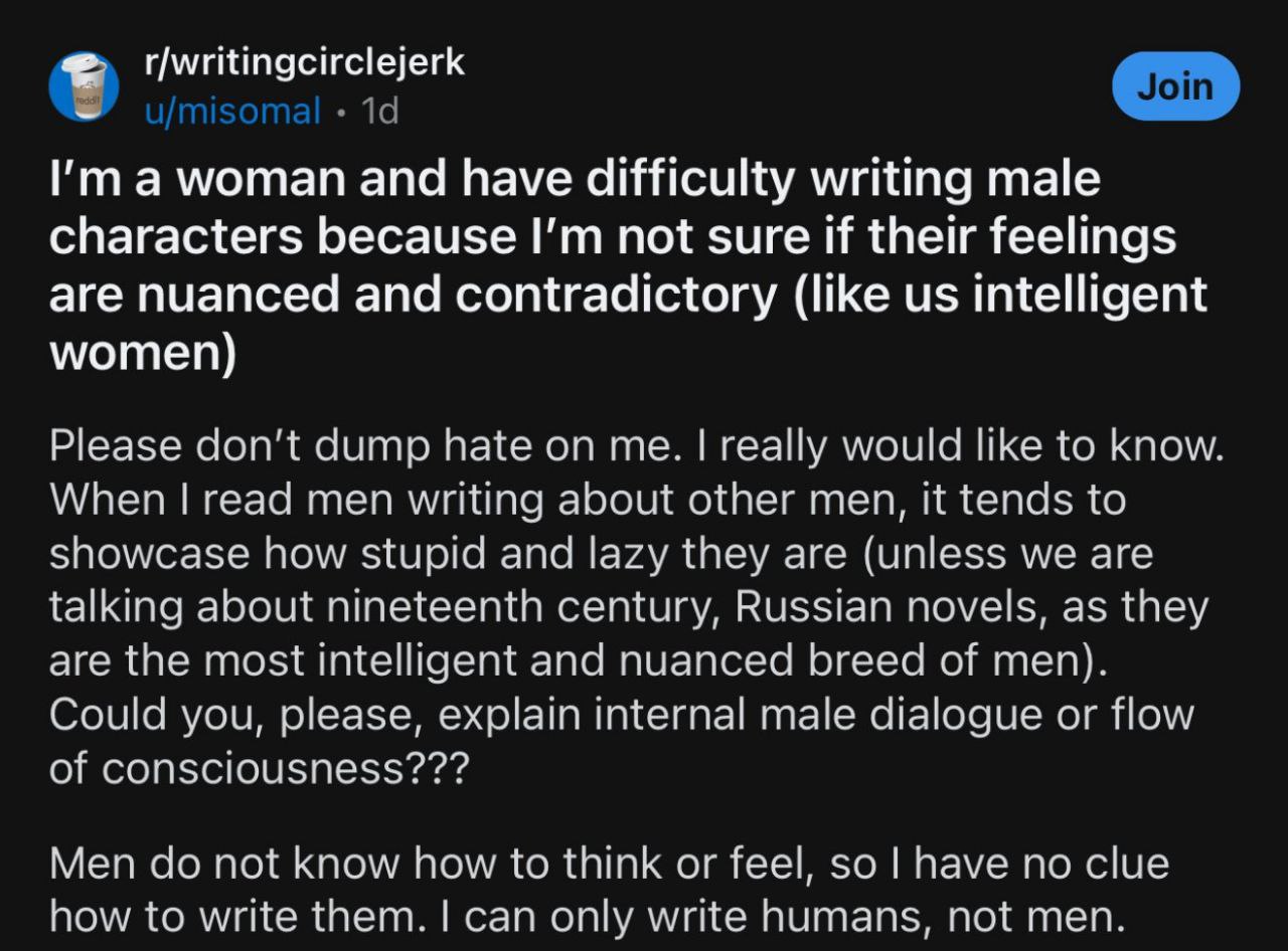 Я женщина и мне трудно писать мужских персонажей Пост на Reddit, где женщина утверждает, что ей сложно писать мужских персонажей, так как она не уверена, что их чувства "тонкие и противоречивые, как у нас, умных женщин", и просит объяснить мужскую логику.