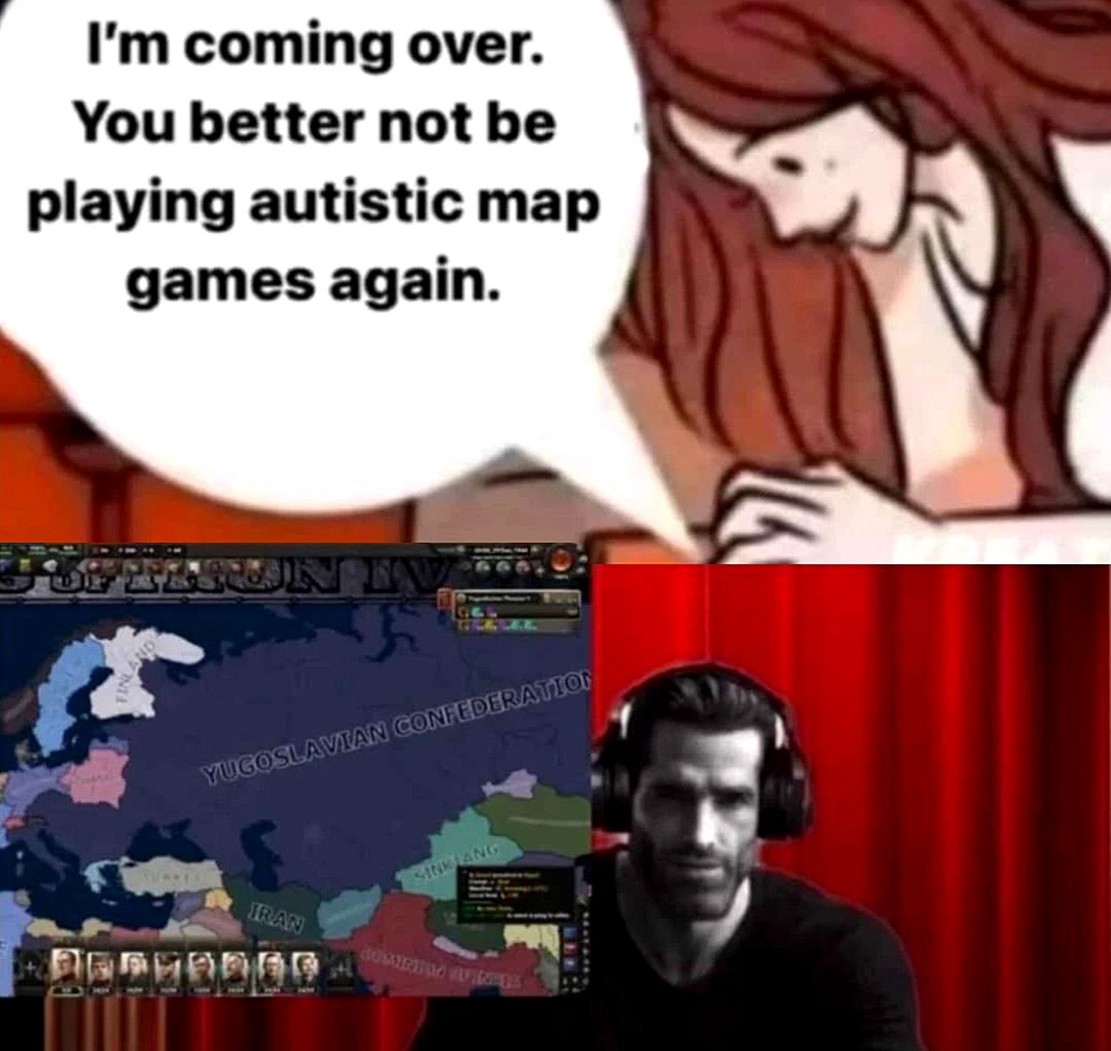 I'm coming over. You better not be playing autistic map games again Мем, где девушка говорит парню, чтобы он не играл в "аутистические карточные игры" пока она едет к нему, а он тем временем играет в Hearts of Iron IV и создал Югославскую Конфедерацию.