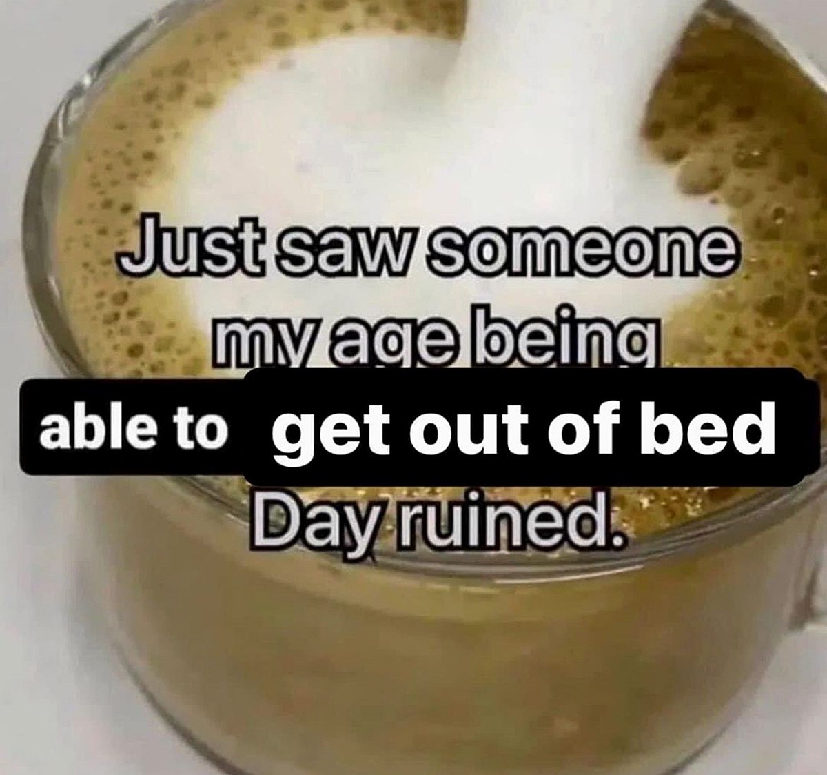 Just saw someone my age being able to get out of bed Мем про усталость и нежелание вставать с постели с текстом «Just saw someone my age being able to get out of bed. Day ruined» на фоне чашки кофе.