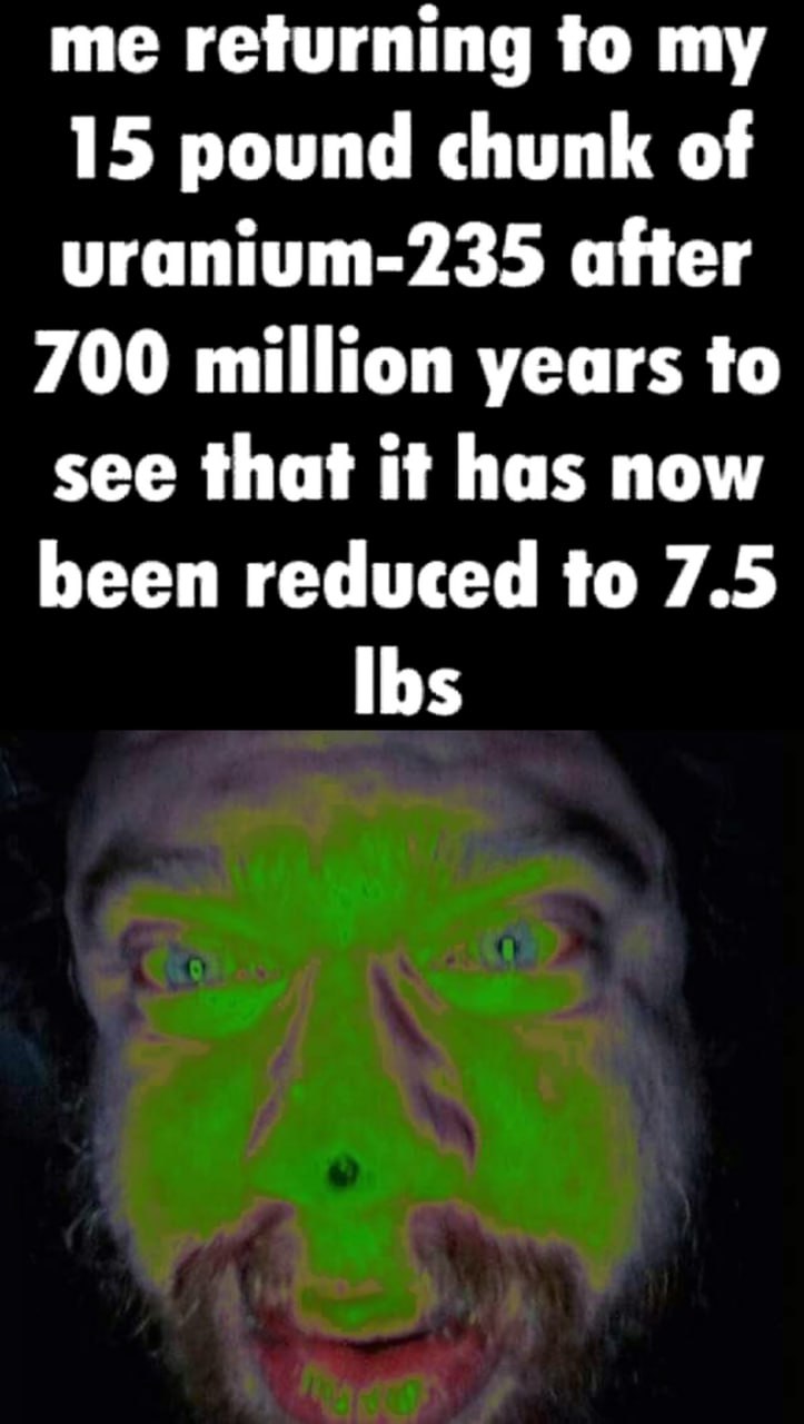 Me returning to my 15 pound chunk of uranium-235 Мем про возвращение к 15-фунтовому куску урана-235 через 700 миллионов лет, который уменьшился до 7,5 фунтов, с безумным лицом внизу.
