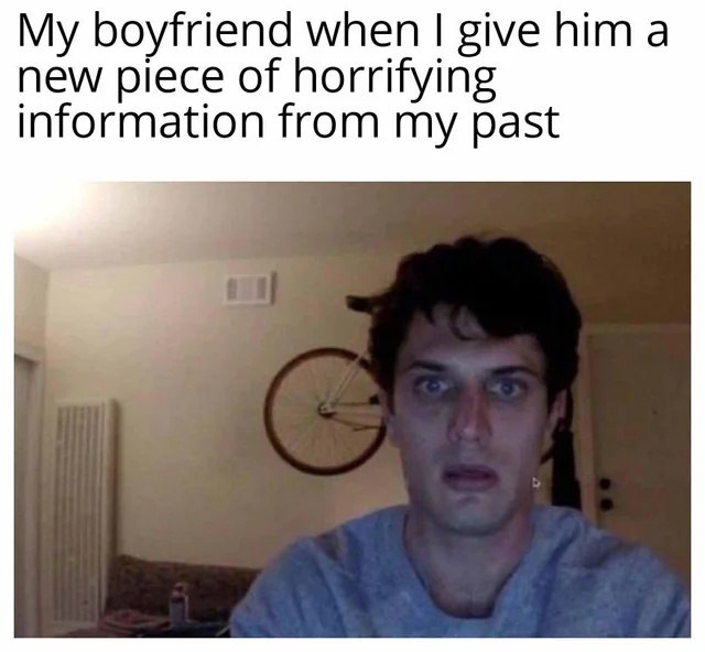 Мой парень, когда я рассказываю ему новую порцию ужасающей информации из моего прошлого