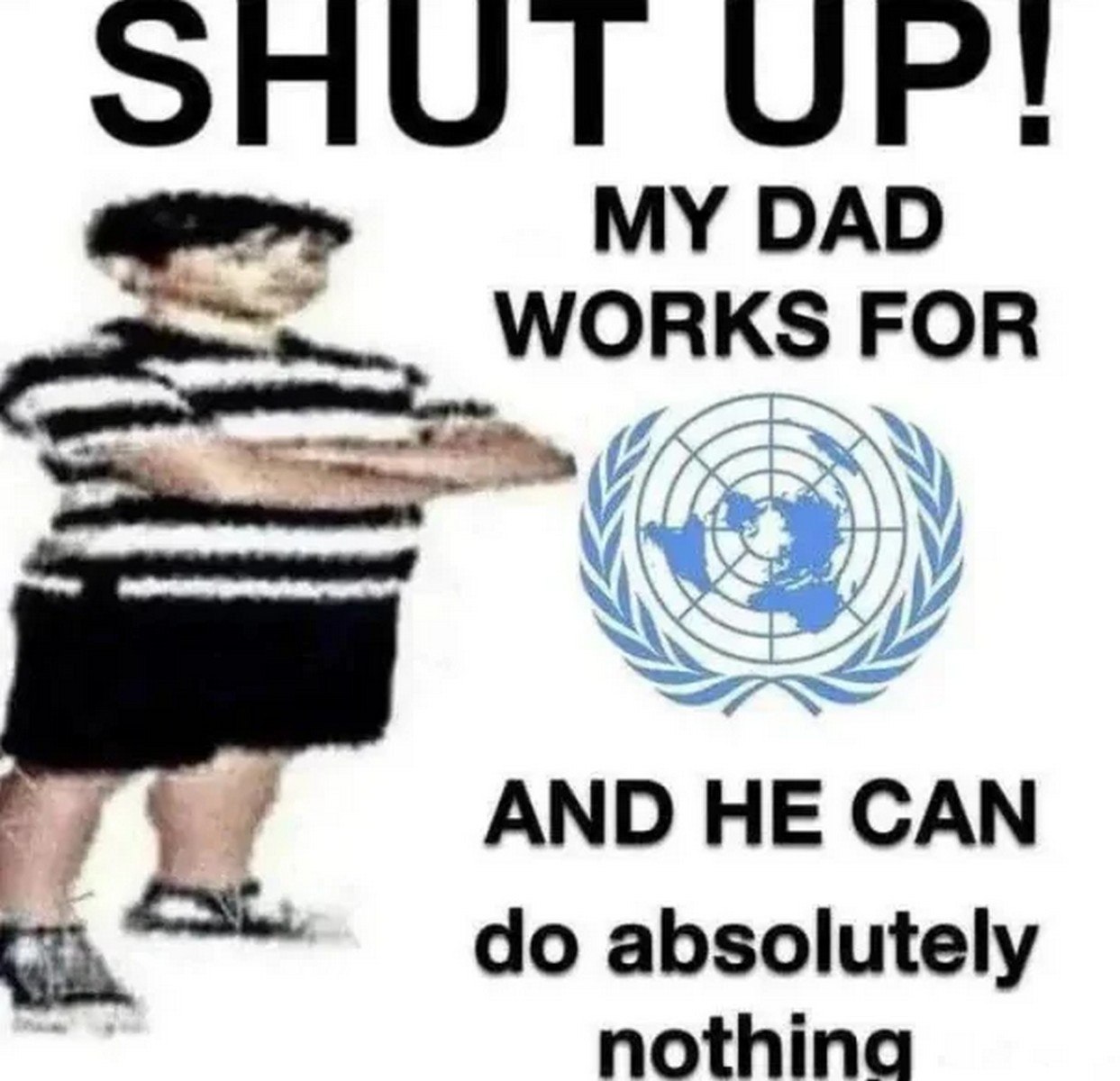 My dad works for UN and he can do absolutely nothing Мем, где мальчик говорит «заткнись» и заявляет, что его отец работает на ООН, но при этом ничего не может сделать. На картинке изображен полный мальчик в полосатой футболке и шортах, стоящий в профиль, на белом фоне, а рядом с ним — логотип ООН.
