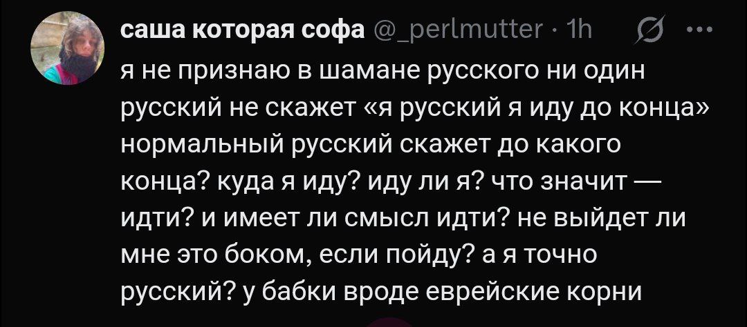 Нормальный русский не скажет «Я русский я иду до конца» Мем с текстом из Твиттера, в котором пользователь с ником Саша которая Софа пишет, что нормальный русский человек не скажет «Я русский я иду до конца», а задаст множество уточняющих вопросов: до какого конца, куда я иду, иду ли я, что значит идти, имеет ли смысл идти, не выйдет ли мне это боком, если пойду, а я точно русский, у бабки вроде еврейские корни