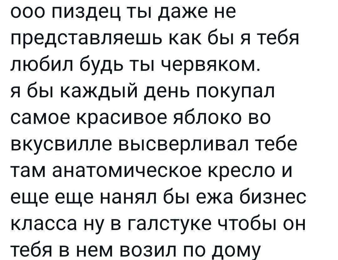 Ооо пиздец ты даже не представляешь как бы я тебя любил будь ты червяком Текст "Ооо пиздец ты даже не представляешь как бы я тебя любил будь ты червяком. Я бы каждый день покупал самое красивое яблоко во вкусвилле высверливал тебе там анатомическое кресло и еще еще нанял бы ежа бизнес класса ну в галстуке чтобы он тебя в нем возил по дому".
