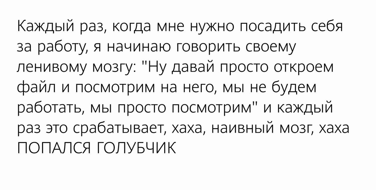 Попался, голубчик Каждый раз, когда мне нужно посадить себя за работу, я начинаю говорить своему ленивому мозгу: "Ну давай просто откроем файл и посмотрим на него, мы не будем работать, мы просто посмотрим" и каждый раз это срабатывает, хаха, наивный мозг, хаха ПОПАЛСЯ ГОЛУБЧИК
