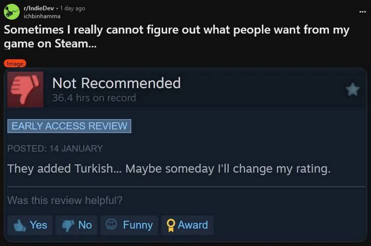 Sometimes I really cannot figure out what people want from my game on Steam Отзыв в Steam: "Добавили турецкий... Возможно, когда-нибудь я изменю свою оценку" при отрицательной рецензии.