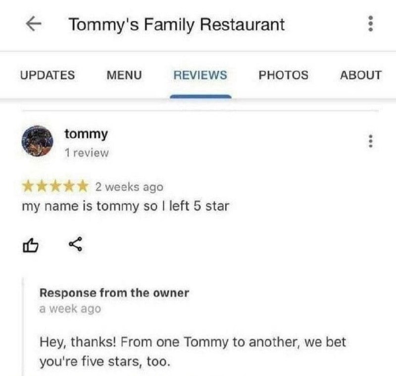 Мое имя Томми, поэтому я поставил 5 звезд Обзор ресторана Tommy's Family Restaurant на Google Maps, где посетитель по имени Томми оставил 5 звезд, потому что его зовут Томми, а владелец, тоже Томми, ответил ему