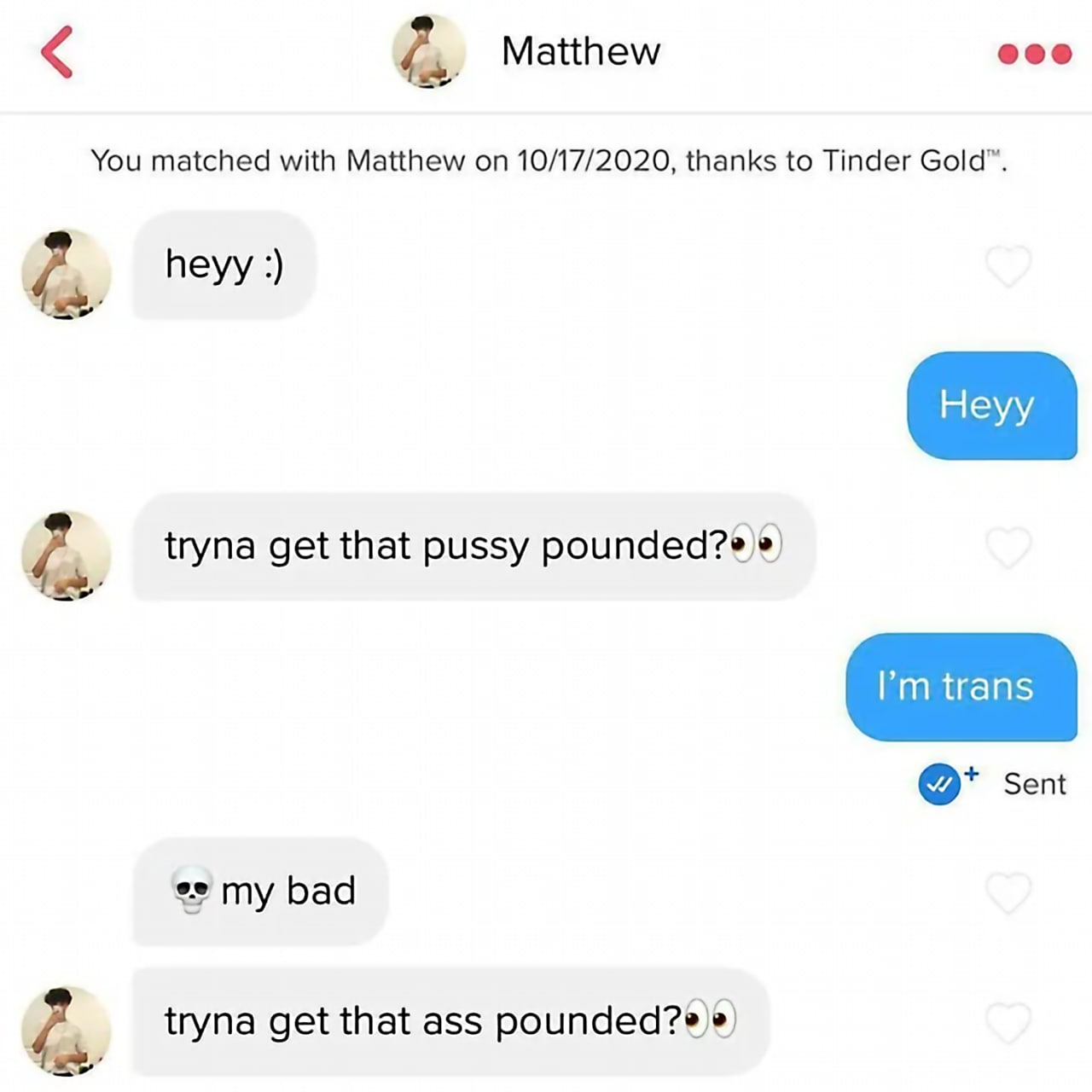 Tryna get that ass pounded Мем про переписку в Тиндере, где парень спрашивает «tryna get that pussy pounded?», а после ответа «I’m trans» сразу же уточняет «tryna get that ass pounded?»