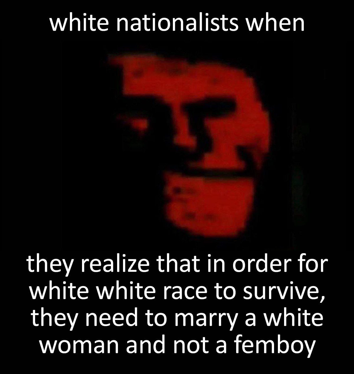 White nationalists when they realize Белые националисты, когда понимают, что для выживания белой расы им нужно жениться на белой женщине, а не на фембое.