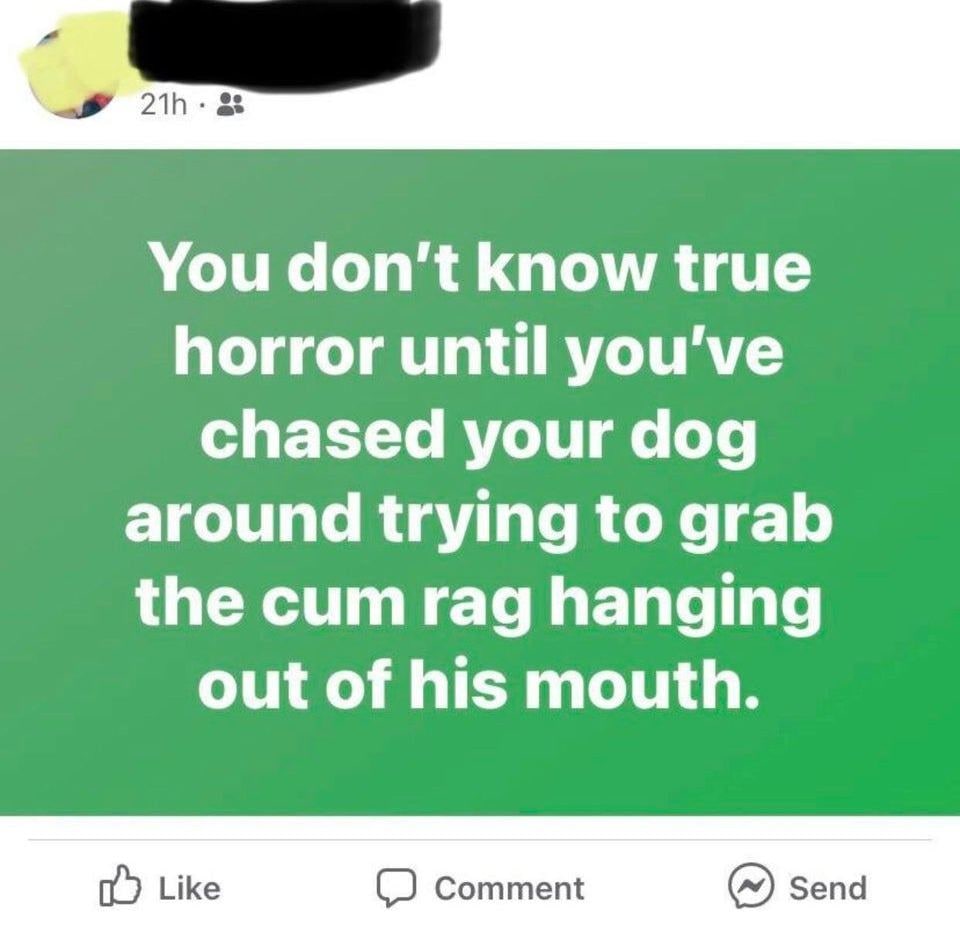 You don't know true horror Мем, где текст на зеленом фоне "You don't know true horror until you've chased your dog around trying to grab the cum rag hanging out of his mouth."